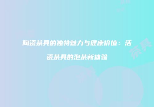 陶瓷茶具的独特魅力与健康价值：活瓷茶具的泡茶新体验