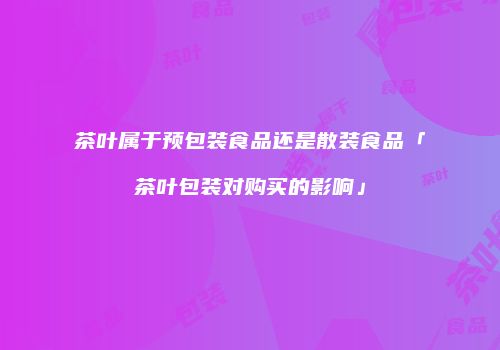 茶叶属于预包装食品还是散装食品「茶叶包装对购买的影响」