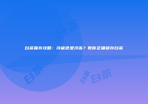 白茶保存攻略：冷藏还是冷冻？教你正确储存白茶