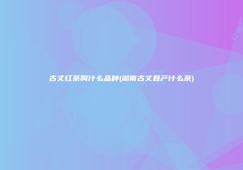 古丈红茶叫什么品种(湖南古丈县产什么茶)
