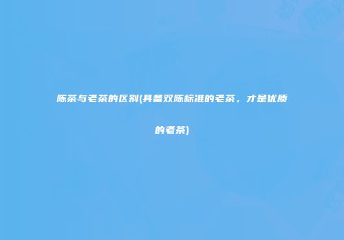 陈茶与老茶的区别(具备双陈标准的老茶，才是优质的老茶)