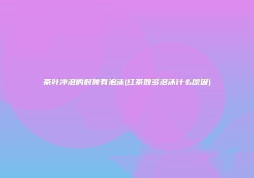 茶叶冲泡的时候有泡沫(红茶很多泡沫什么原因)