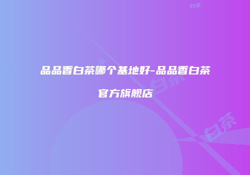 品品香白茶哪个基地好-品品香白茶官方旗舰店