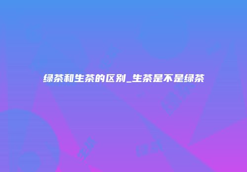 绿茶和生茶的区别_生茶是不是绿茶