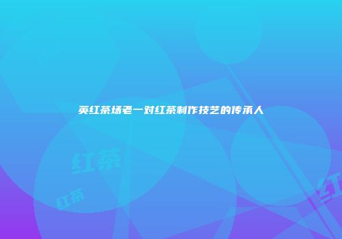 英红茶场老一对红茶制作技艺的传承人