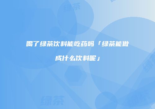 喝了绿茶饮料能吃药吗「绿茶能做成什么饮料呢」