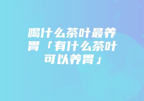 喝什么茶叶最养胃「有什么茶叶可以养胃」