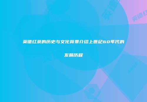 英德红茶的历史与文化背景介绍上世纪60年代的发展历程