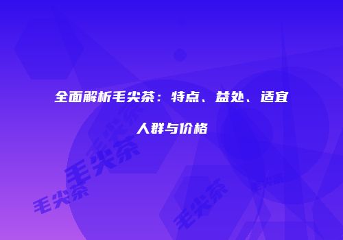 全面解析毛尖茶：特点、益处、适宜人群与价格