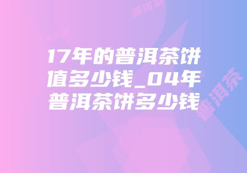 17年的普洱茶饼值多少钱_04年普洱茶饼多少钱