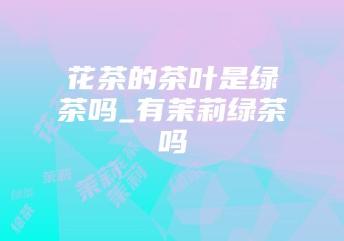 花茶的茶叶是绿茶吗_有茉莉绿茶吗
