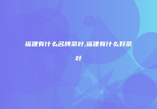 福建有什么名牌茶叶,福建有什么好茶叶