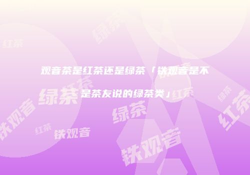 观音茶是红茶还是绿茶「铁观音是不是茶友说的绿茶类」