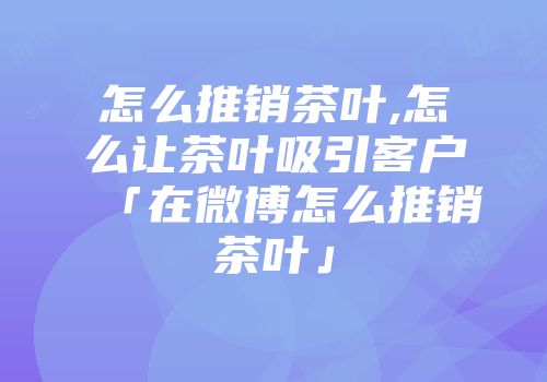 怎么推销茶叶,怎么让茶叶吸引客户「在微博怎么推销茶叶」