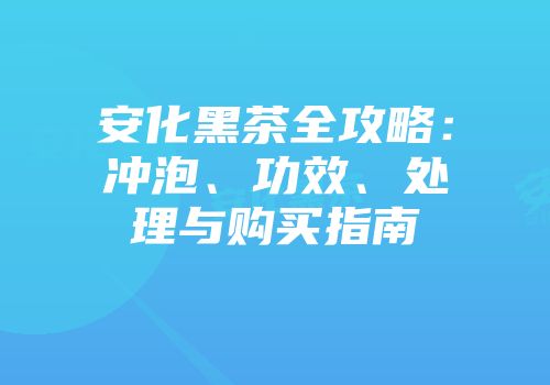 安化黑茶全攻略：冲泡、功效、处理与购买指南