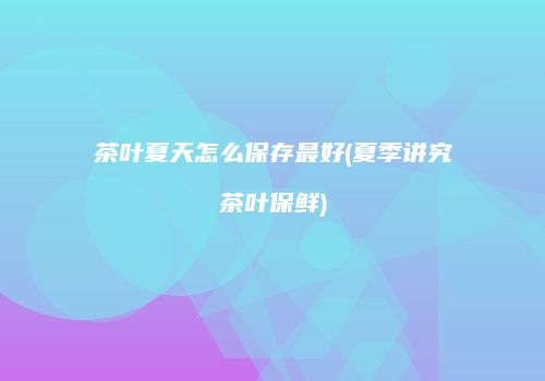 茶叶夏天怎么保存最好(夏季讲究茶叶保鲜)