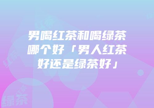 男喝红茶和喝绿茶哪个好「男人红茶好还是绿茶好」