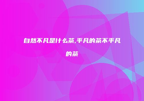 自然不凡是什么茶,平凡的茶不平凡的茶