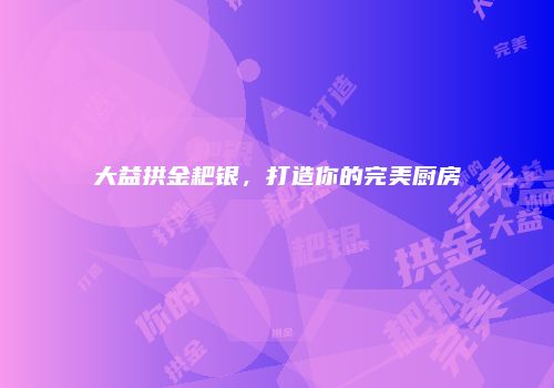 大益拱金耙银，打造你的完美厨房