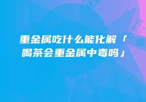 重金属吃什么能化解「喝茶会重金属中毒吗」