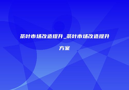 茶叶市场改造提升_茶叶市场改造提升方案