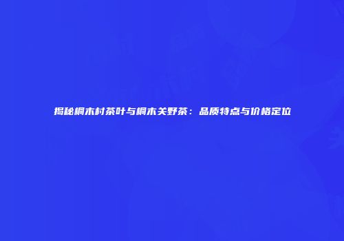 揭秘桐木村茶叶与桐木关野茶：品质特点与价格定位