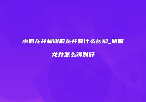 雨前龙井和明前龙井有什么区别_明前龙井怎么辨别好
