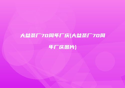 大益茶厂70周年厂庆(大益茶厂70周年厂庆图片)
