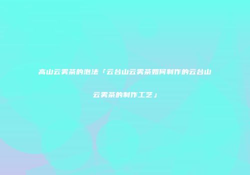 高山云雾茶的泡法「云台山云雾茶如何制作的云台山云雾茶的制作工艺」