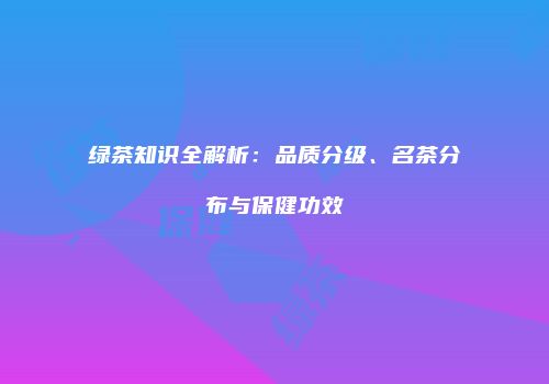 绿茶知识全解析：品质分级、名茶分布与保健功效