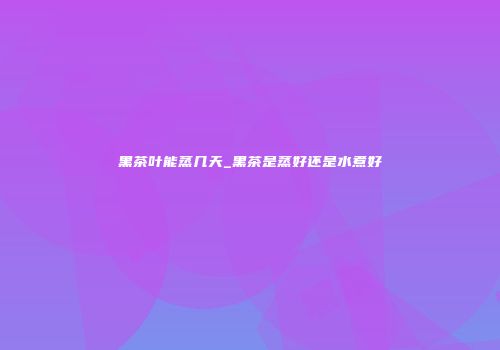 黑茶叶能蒸几天_黑茶是蒸好还是水煮好