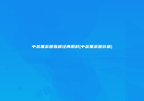 中茶黑茶园雪峰经典用料(中茶黑茶园价格)