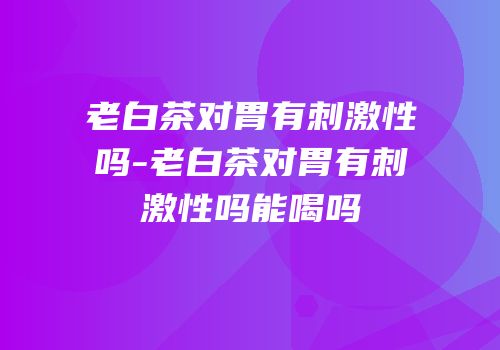 老白茶对胃有刺激性吗-老白茶对胃有刺激性吗能喝吗
