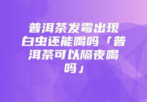 普洱茶发霉出现白虫还能喝吗「普洱茶可以隔夜喝吗」