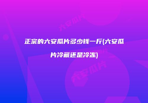 正宗的六安瓜片多少钱一斤(六安瓜片冷藏还是冷冻)