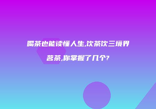 喝茶也能读懂人生,饮茶饮三境界茗茶,你掌握了几个?