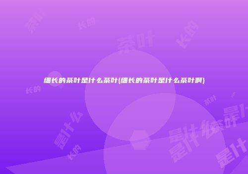 细长的茶叶是什么茶叶(细长的茶叶是什么茶叶啊)