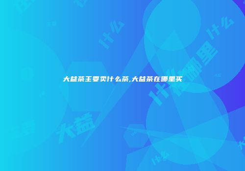 大益茶主要卖什么茶,大益茶在哪里买