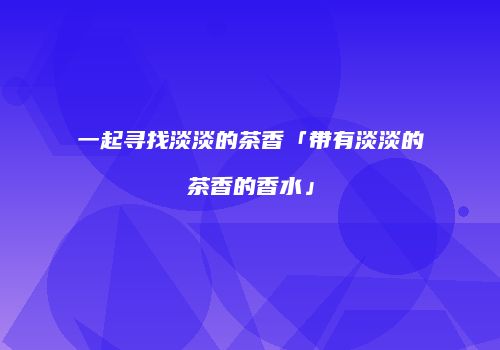 一起寻找淡淡的茶香「带有淡淡的茶香的香水」