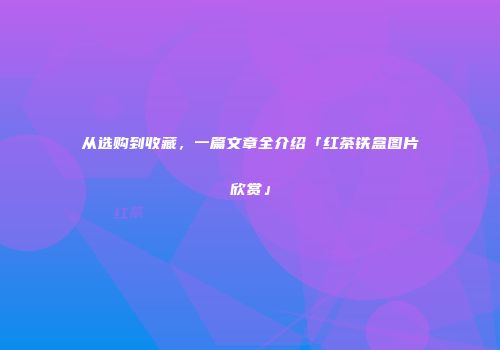 从选购到收藏，一篇文章全介绍「红茶铁盒图片欣赏」