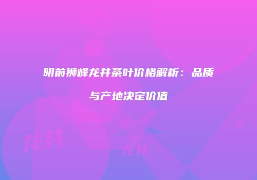 明前狮峰龙井茶叶价格解析：品质与产地决定价值