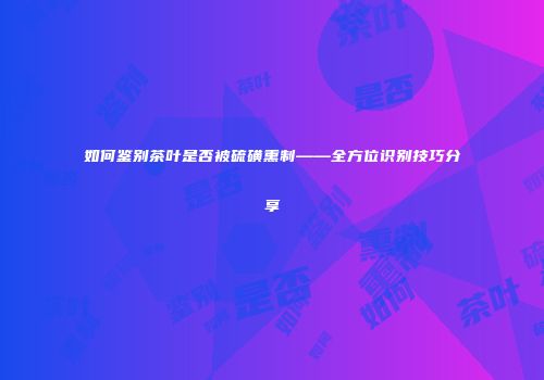 如何鉴别茶叶是否被硫磺熏制——全方位识别技巧分享
