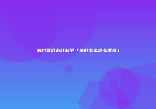 农村低价茶叶知乎「茶叶怎么这么便宜」
