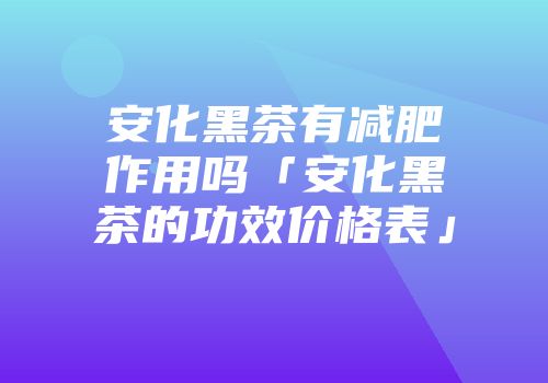 安化黑茶有减肥作用吗「安化黑茶的功效价格表」