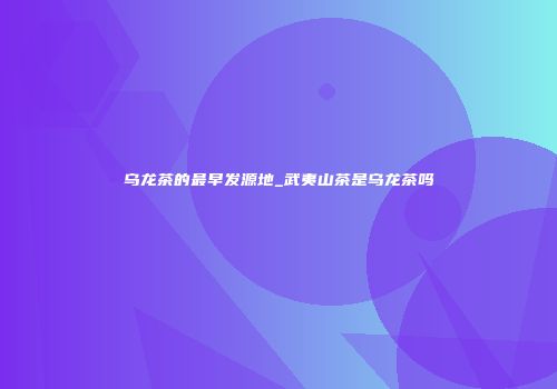 乌龙茶的最早发源地_武夷山茶是乌龙茶吗
