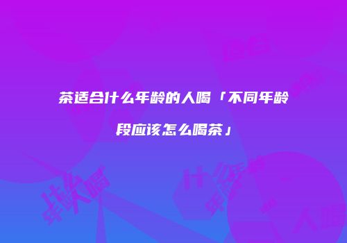 茶适合什么年龄的人喝「不同年龄段应该怎么喝茶」