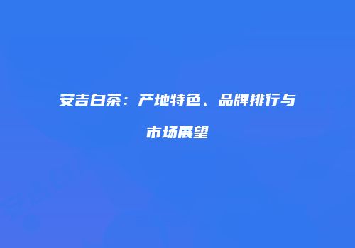 安吉白茶：产地特色、品牌排行与市场展望