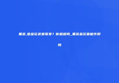 黑茶,是金花还是霉变？你知道吗_黑茶金花菌能作假吗