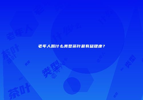 老年人喝什么类型茶叶最有益健康？