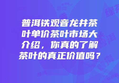 普洱铁观音龙井茶叶单价茶叶市场大介绍，你真的了解茶叶的真正价值吗？